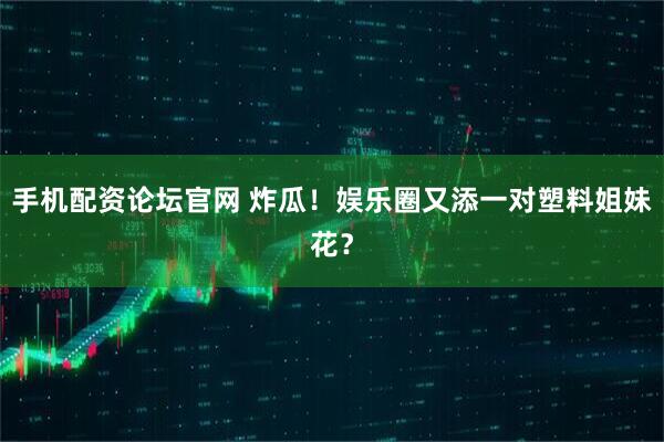 手机配资论坛官网 炸瓜！娱乐圈又添一对塑料姐妹花？