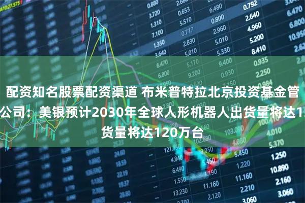 配资知名股票配资渠道 布米普特拉北京投资基金管理有限公司：美银预计2030年全球人形机器人出货量将达120万台
